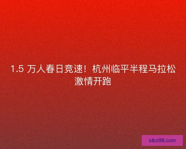 1.5 万人春日竞速！杭州临平半程马拉松激情开跑