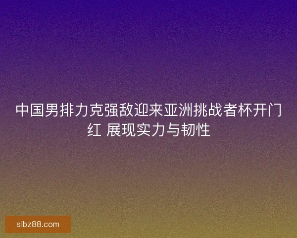 中国男排力克强敌迎来亚洲挑战者杯开门红 展现实力与韧性