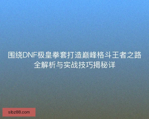 围绕DNF极皇拳套打造巅峰格斗王者之路全解析与实战技巧揭秘详