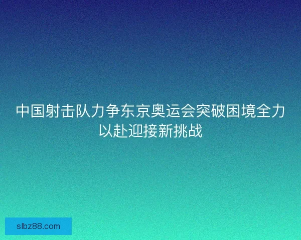 中国射击队力争东京奥运会突破困境全力以赴迎接新挑战