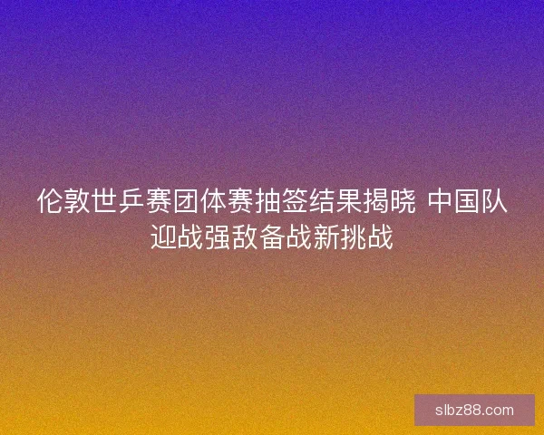 伦敦世乒赛团体赛抽签结果揭晓 中国队迎战强敌备战新挑战 伦敦世乒赛团体赛抽签结果揭晓 中国队迎战强敌备战新挑战