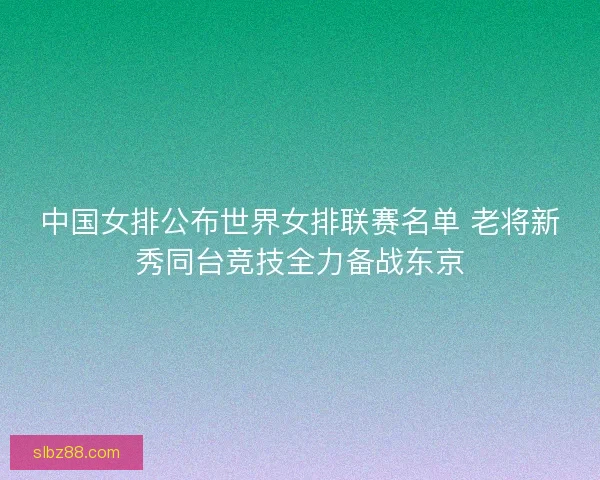中国女排公布世界女排联赛名单 老将新秀同台竞技全力备战东京
