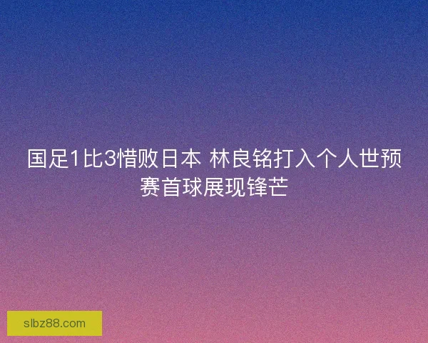 国足1比3惜败日本 林良铭打入个人世预赛首球展现锋芒