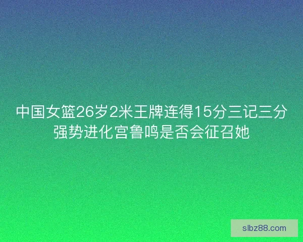 中国女篮26岁2米王牌连得15分三记三分强势进化宫鲁鸣是否会征召她