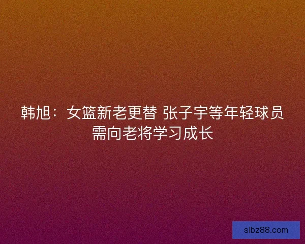韩旭：女篮新老更替 张子宇等年轻球员需向老将学习成长