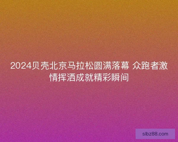 2024贝壳北京马拉松圆满落幕 众跑者激情挥洒成就精彩瞬间