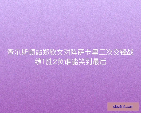 查尔斯顿站郑钦文对阵萨卡里三次交锋战绩1胜2负谁能笑到最后 查尔斯顿站郑钦文对阵萨卡里三次交锋战绩1胜2负谁能笑到最后