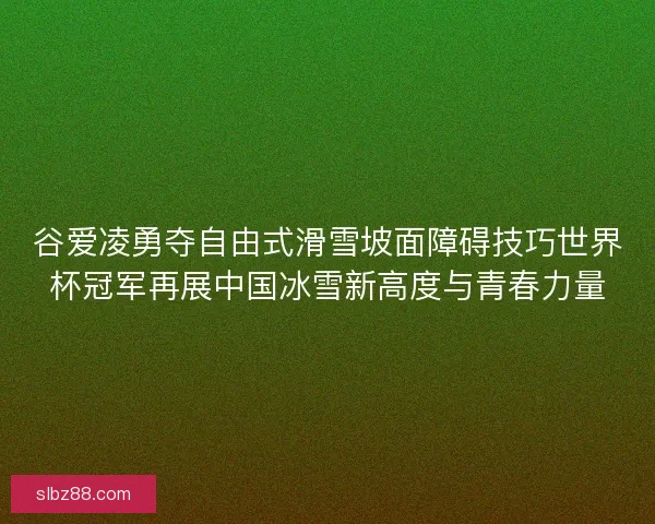 谷爱凌勇夺自由式滑雪坡面障碍技巧世界杯冠军再展中国冰雪新高度与青春力量 谷爱凌勇夺自由式滑雪坡面障碍技巧世界杯冠军再展中国冰雪新高度与青春力量