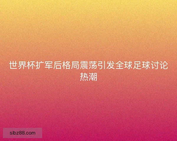 世界杯扩军后格局震荡引发全球足球讨论热潮 世界杯扩军后格局震荡引发全球足球讨论热潮