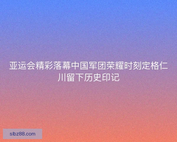 亚运会精彩落幕中国军团荣耀时刻定格仁川留下历史印记 亚运会精彩落幕中国军团荣耀时刻定格仁川留下历史印记