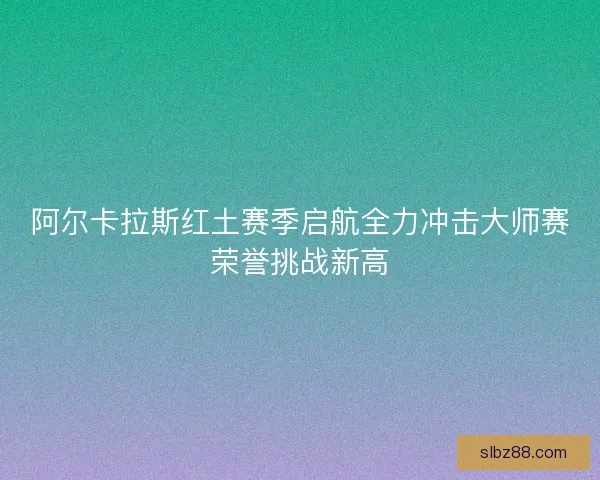 阿尔卡拉斯红土赛季启航全力冲击大师赛荣誉挑战新高 阿尔卡拉斯红土赛季启航全力冲击大师赛荣誉挑战新高