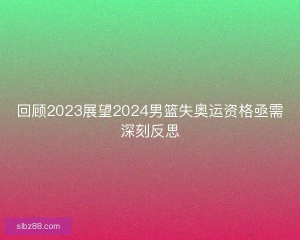 回顾2023展望2024男篮失奥运资格亟需深刻反思 回顾2023展望2024男篮失奥运资格亟需深刻反思